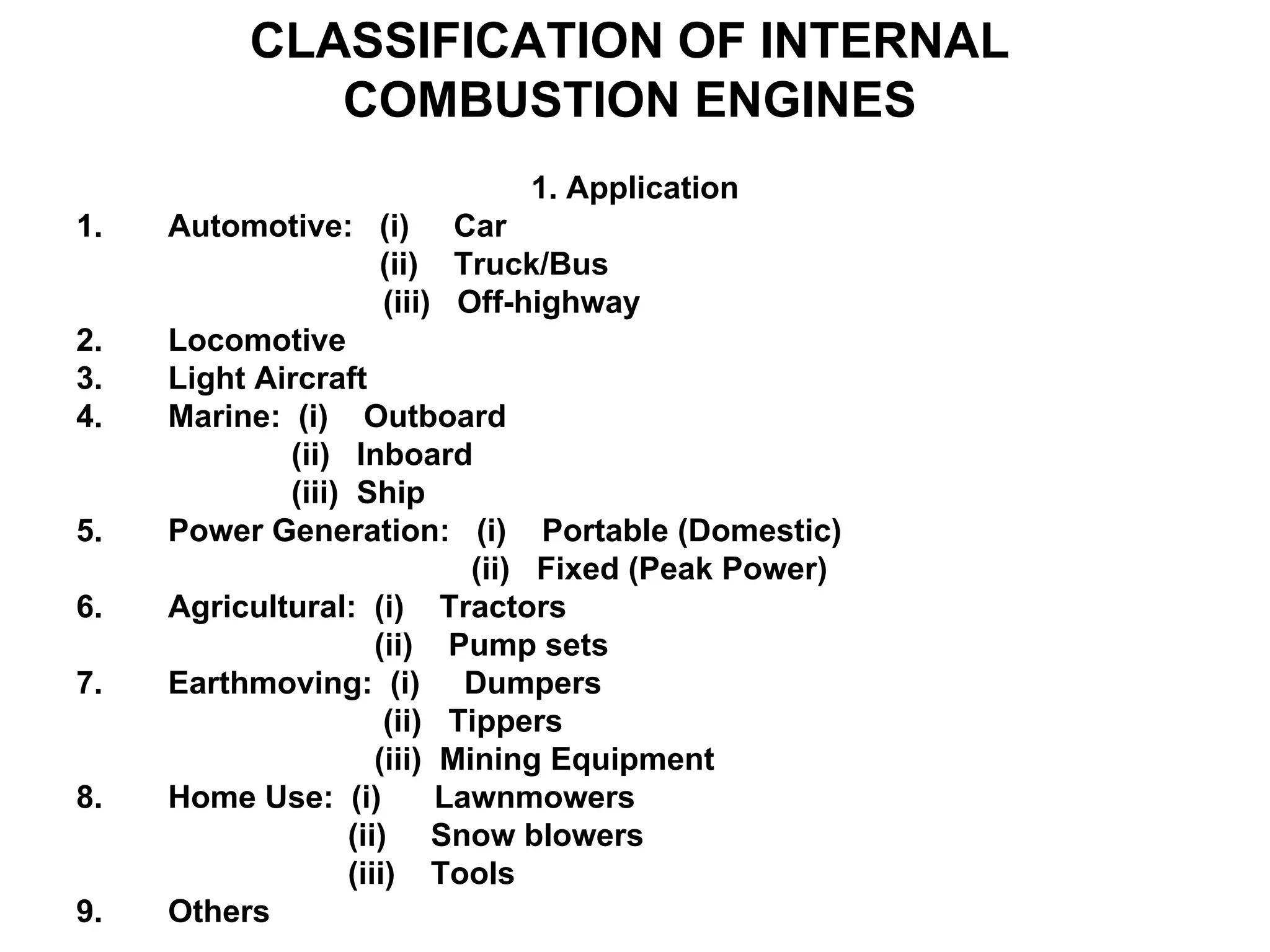 CLASSIFICATION OF INTERNAL
COMBUSTION ENGINES
1. Application
1. Automotive: (i) Car
(ii) Truck/Bus
(iii) Off-highway
2. Locomotive
3. Light Aircraft
4. Marine: (i) Outboard
(ii) Inboard
(iii) Ship
5. Power Generation: (i) Portable (Domestic)
(ii) Fixed (Peak Power)
6. Agricultural: (i) Tractors
(ii) Pump sets
7. Earthmoving: (i) Dumpers
(ii) Tippers
(iii) Mining Equipment
8. Home Use: (i) Lawnmowers
(ii) Snow blowers
(iii) Tools
9. Others
 