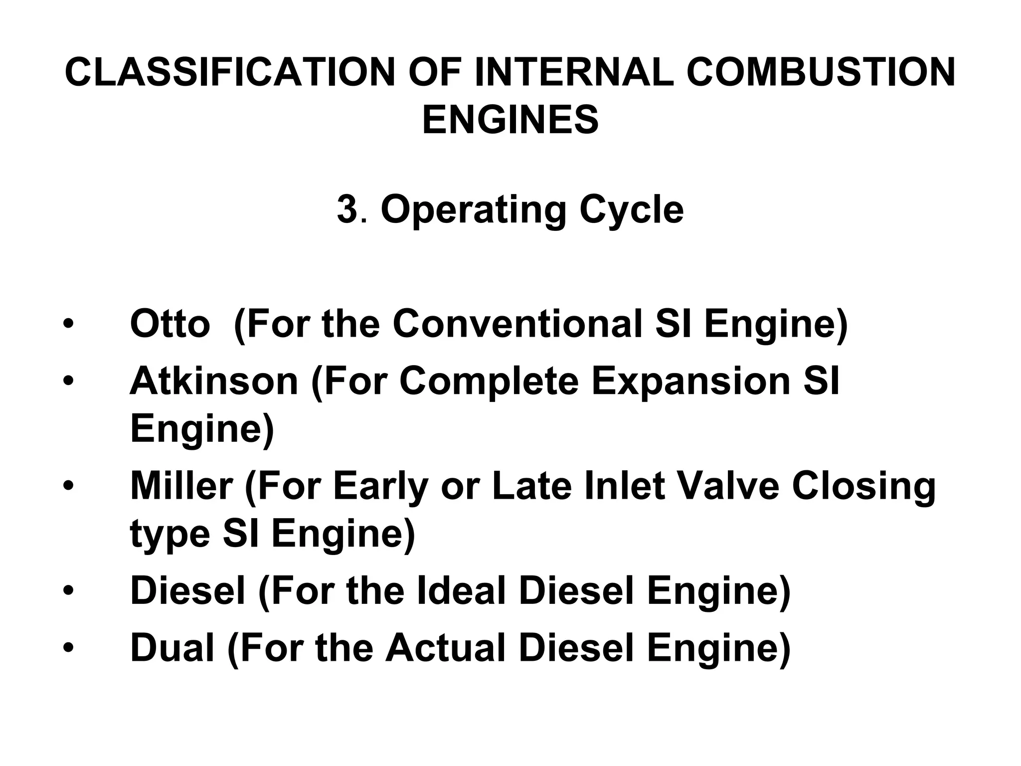 CLASSIFICATION OF INTERNAL COMBUSTION
ENGINES
3. Operating Cycle
• Otto (For the Conventional SI Engine)
• Atkinson (For Complete Expansion SI
Engine)
• Miller (For Early or Late Inlet Valve Closing
type SI Engine)
• Diesel (For the Ideal Diesel Engine)
• Dual (For the Actual Diesel Engine)
 