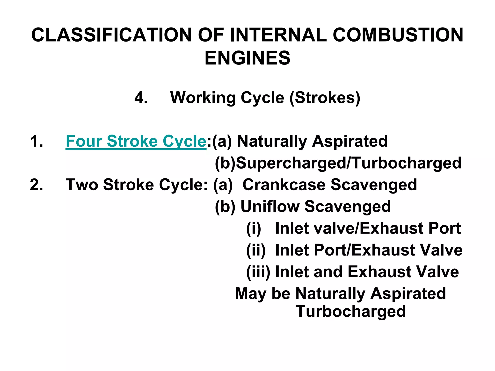 CLASSIFICATION OF INTERNAL COMBUSTION
ENGINES
4. Working Cycle (Strokes)
1. Four Stroke Cycle:(a) Naturally Aspirated
(b)Supercharged/Turbocharged
2. Two Stroke Cycle: (a) Crankcase Scavenged
(b) Uniflow Scavenged
(i) Inlet valve/Exhaust Port
(ii) Inlet Port/Exhaust Valve
(iii) Inlet and Exhaust Valve
May be Naturally Aspirated
Turbocharged
 