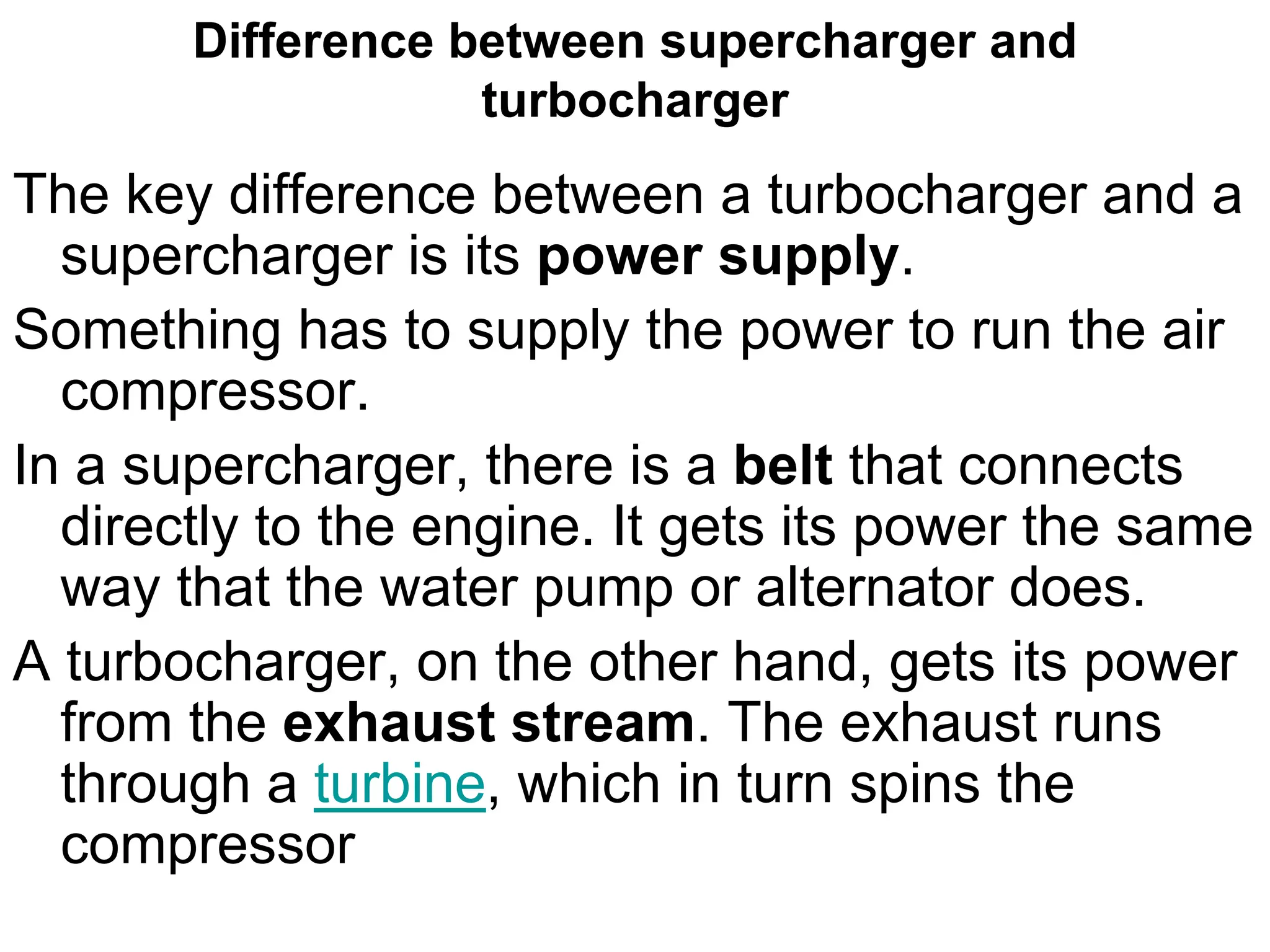 Difference between supercharger and
turbocharger
The key difference between a turbocharger and a
supercharger is its power supply.
Something has to supply the power to run the air
compressor.
In a supercharger, there is a belt that connects
directly to the engine. It gets its power the same
way that the water pump or alternator does.
A turbocharger, on the other hand, gets its power
from the exhaust stream. The exhaust runs
through a turbine, which in turn spins the
compressor
 