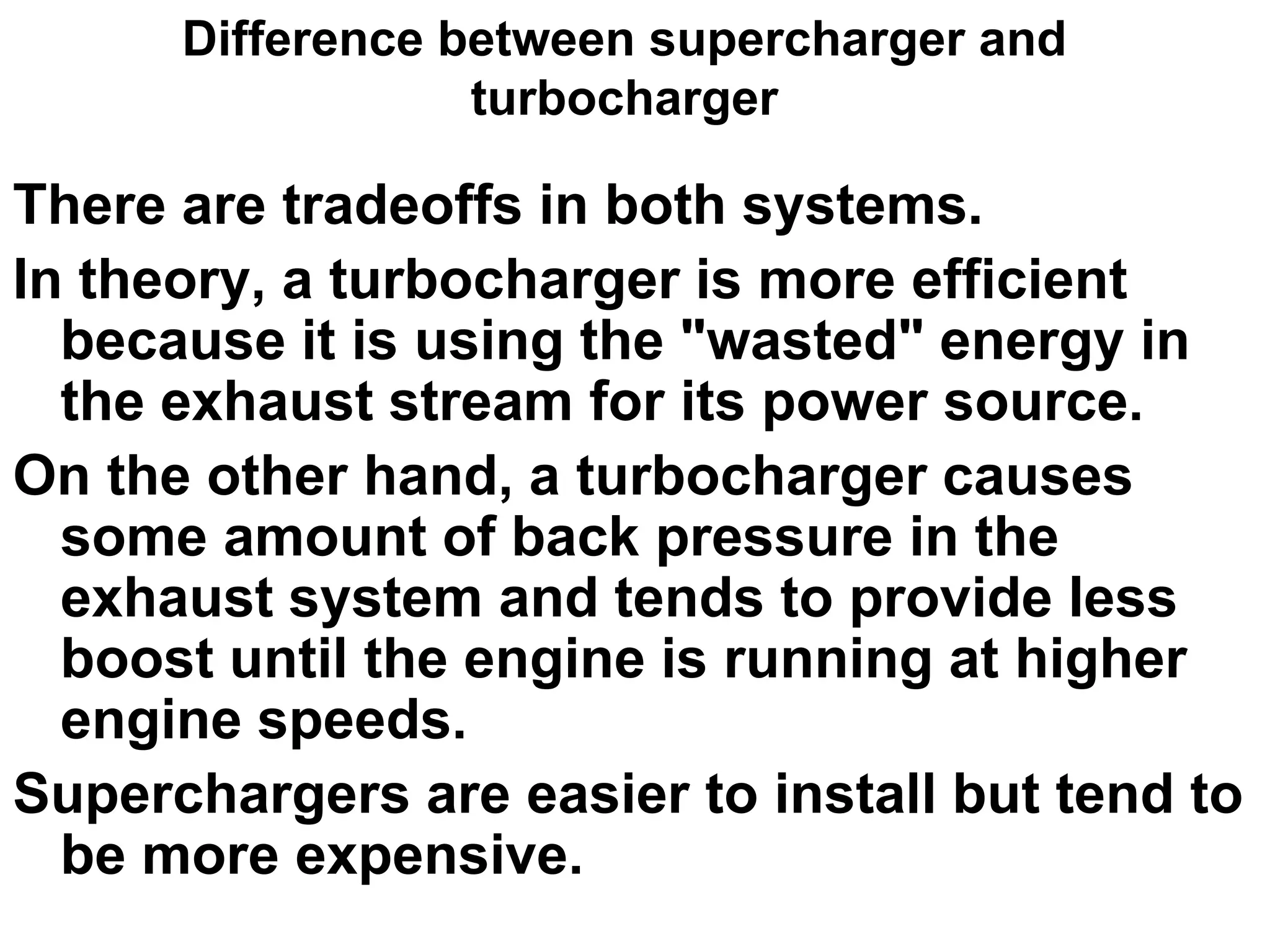 Difference between supercharger and
turbocharger
There are tradeoffs in both systems.
In theory, a turbocharger is more efficient
because it is using the "wasted" energy in
the exhaust stream for its power source.
On the other hand, a turbocharger causes
some amount of back pressure in the
exhaust system and tends to provide less
boost until the engine is running at higher
engine speeds.
Superchargers are easier to install but tend to
be more expensive.
 
