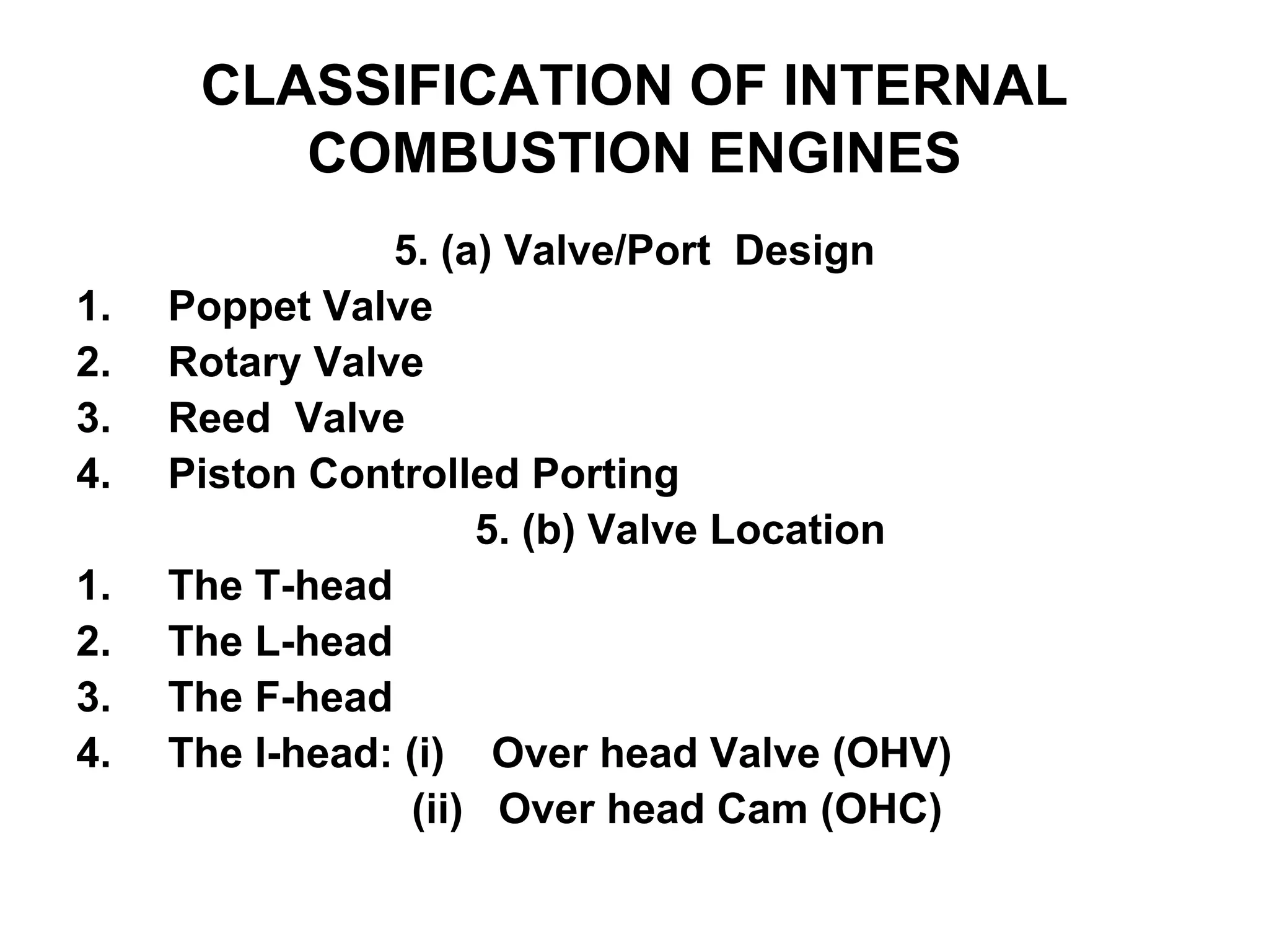 CLASSIFICATION OF INTERNAL
COMBUSTION ENGINES
5. (a) Valve/Port Design
1. Poppet Valve
2. Rotary Valve
3. Reed Valve
4. Piston Controlled Porting
5. (b) Valve Location
1. The T-head
2. The L-head
3. The F-head
4. The I-head: (i) Over head Valve (OHV)
(ii) Over head Cam (OHC)
 