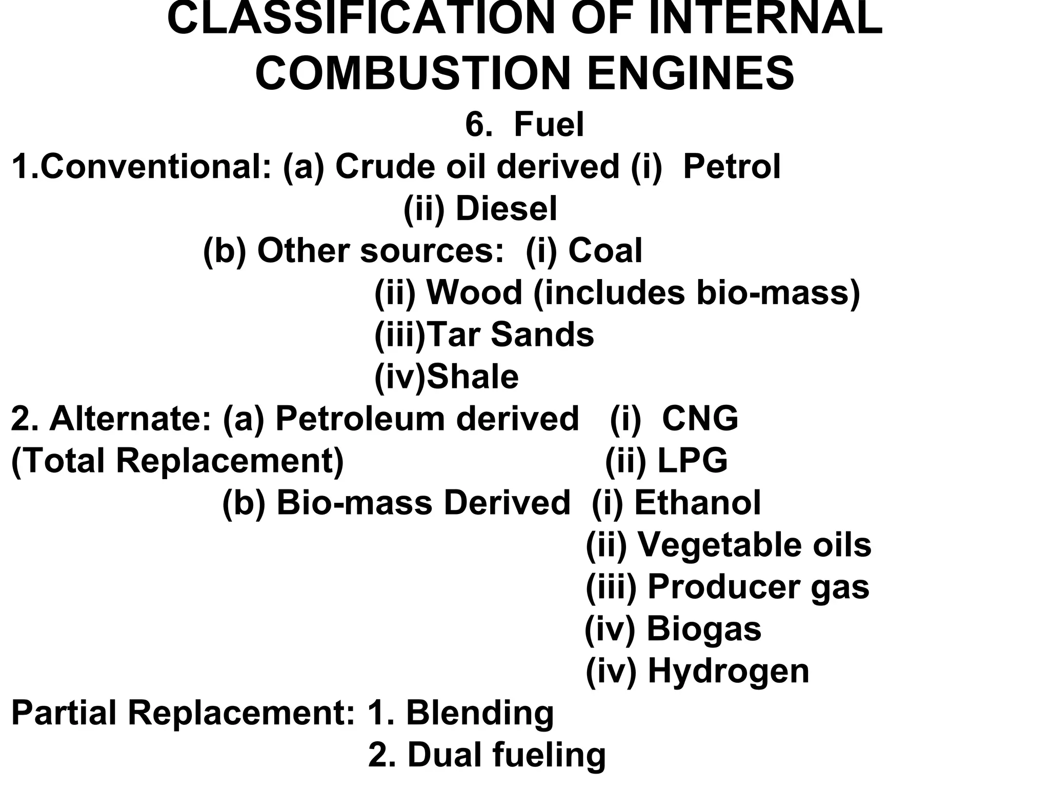 CLASSIFICATION OF INTERNAL
COMBUSTION ENGINES
6. Fuel
1.Conventional: (a) Crude oil derived (i) Petrol
(ii) Diesel
(b) Other sources: (i) Coal
(ii) Wood (includes bio-mass)
(iii)Tar Sands
(iv)Shale
2. Alternate: (a) Petroleum derived (i) CNG
(Total Replacement) (ii) LPG
(b) Bio-mass Derived (i) Ethanol
(ii) Vegetable oils
(iii) Producer gas
(iv) Biogas
(iv) Hydrogen
Partial Replacement: 1. Blending
2. Dual fueling
 