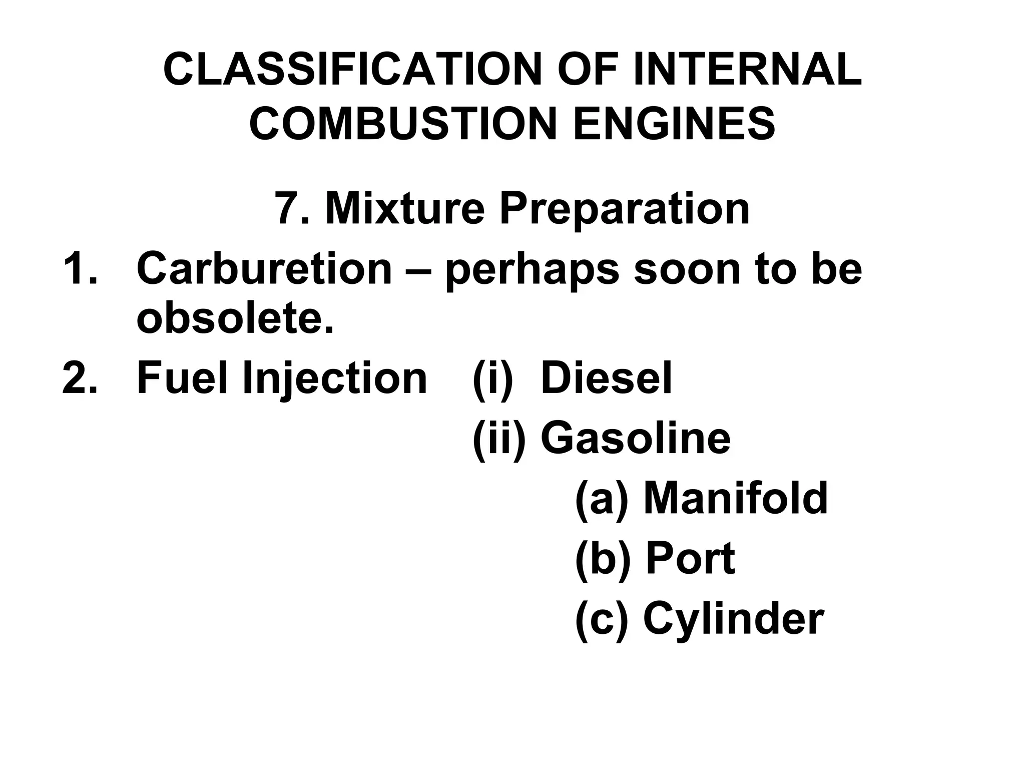 CLASSIFICATION OF INTERNAL
COMBUSTION ENGINES
7. Mixture Preparation
1. Carburetion – perhaps soon to be
obsolete.
2. Fuel Injection (i) Diesel
(ii) Gasoline
(a) Manifold
(b) Port
(c) Cylinder
 