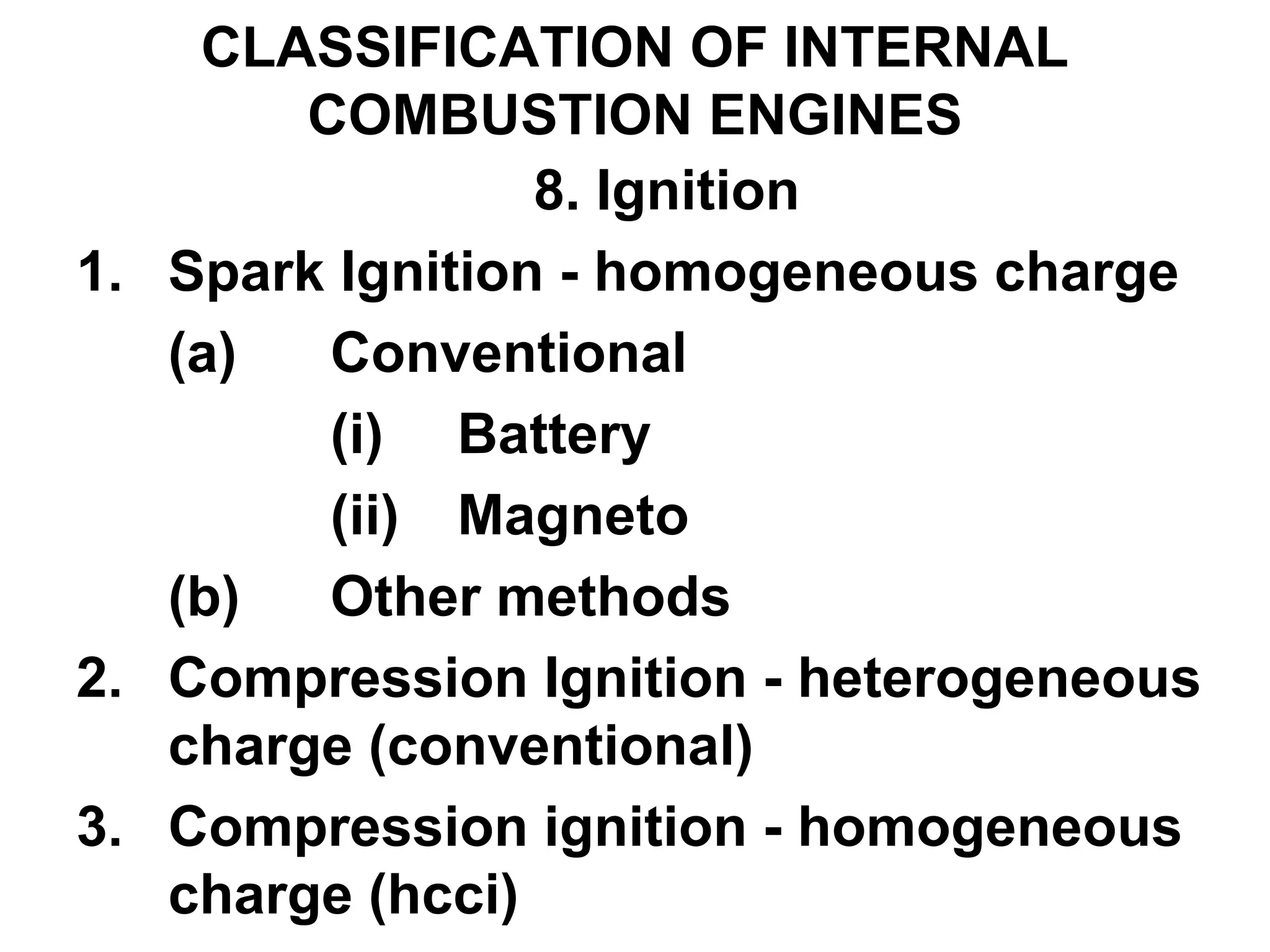 CLASSIFICATION OF INTERNAL
COMBUSTION ENGINES
8. Ignition
1. Spark Ignition - homogeneous charge
(a) Conventional
(i) Battery
(ii) Magneto
(b) Other methods
2. Compression Ignition - heterogeneous
charge (conventional)
3. Compression ignition - homogeneous
charge (hcci)
 