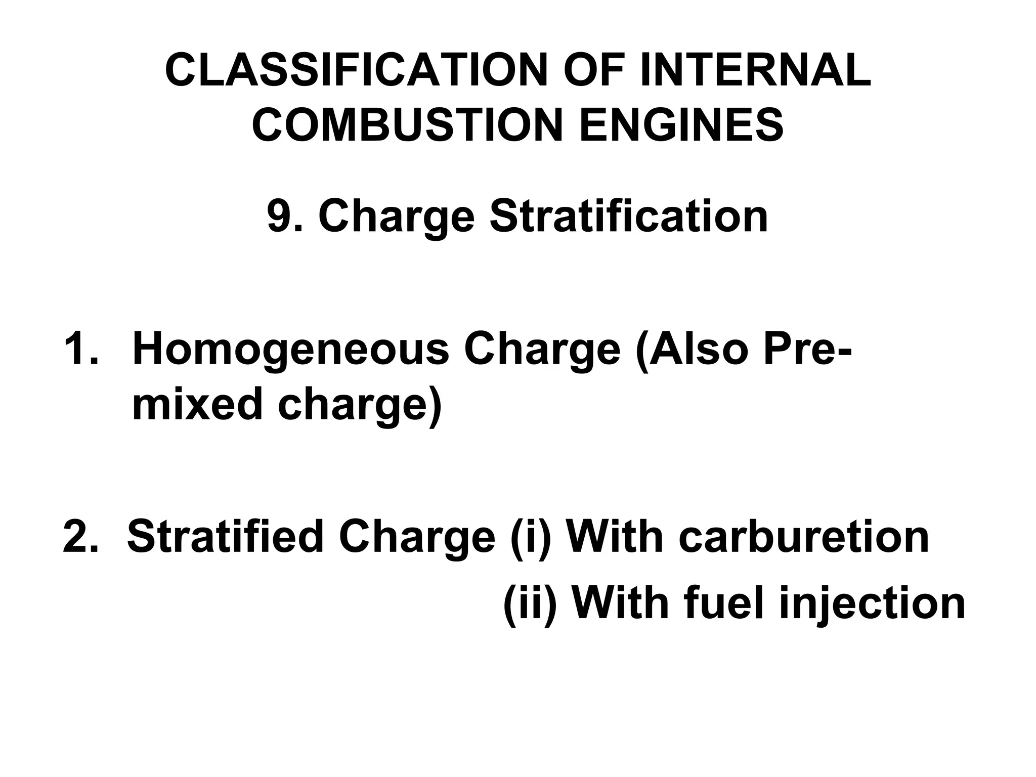 CLASSIFICATION OF INTERNAL
COMBUSTION ENGINES
9. Charge Stratification
1. Homogeneous Charge (Also Pre-
mixed charge)
2. Stratified Charge (i) With carburetion
(ii) With fuel injection
 