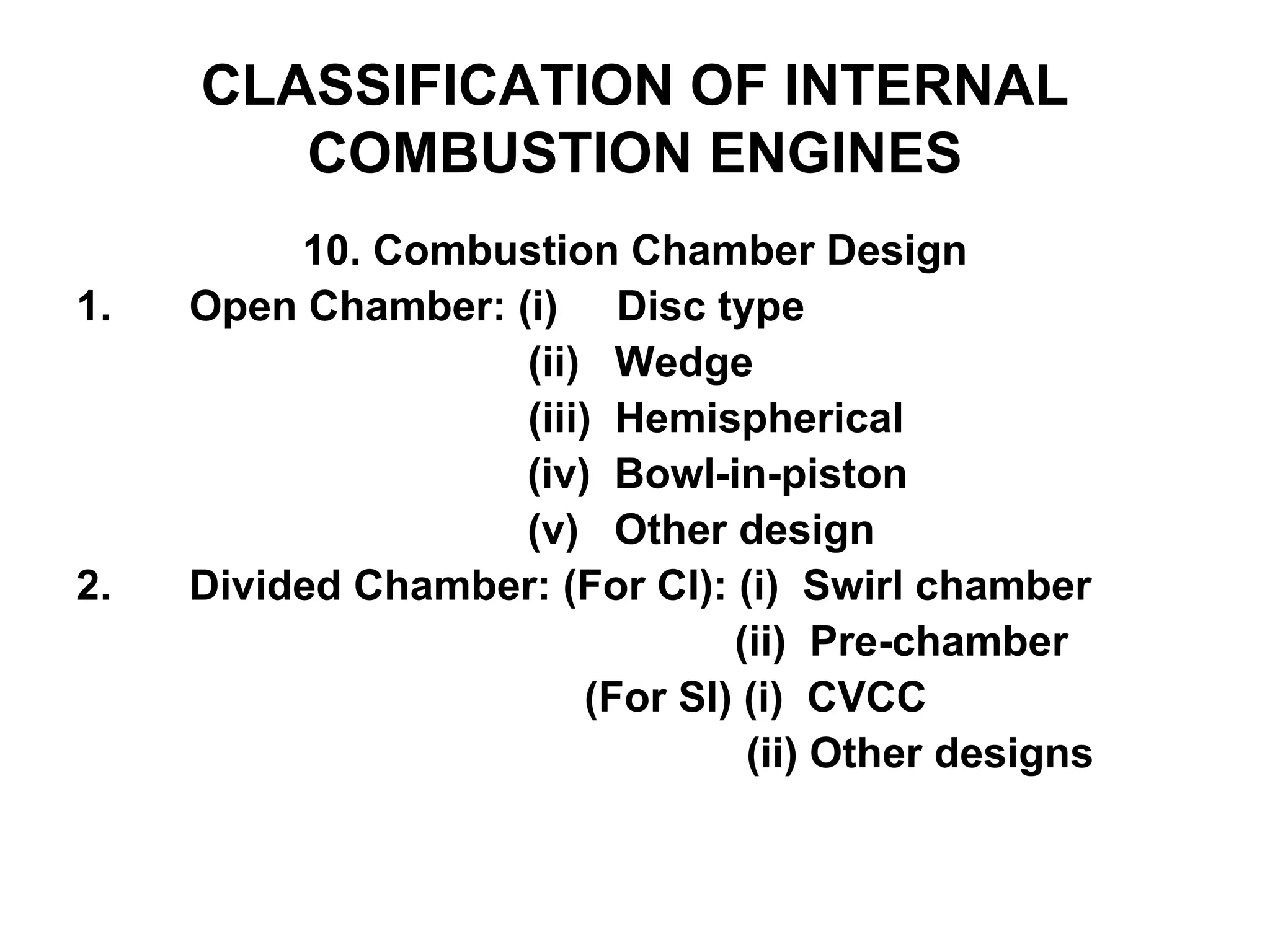 CLASSIFICATION OF INTERNAL
COMBUSTION ENGINES
10. Combustion Chamber Design
1. Open Chamber: (i) Disc type
(ii) Wedge
(iii) Hemispherical
(iv) Bowl-in-piston
(v) Other design
2. Divided Chamber: (For CI): (i) Swirl chamber
(ii) Pre-chamber
(For SI) (i) CVCC
(ii) Other designs
 