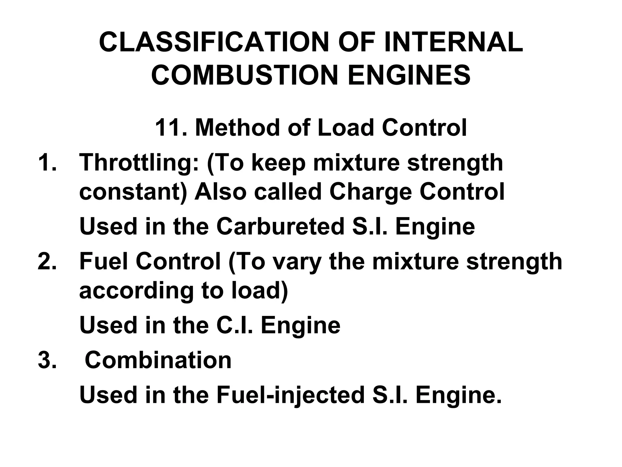 CLASSIFICATION OF INTERNAL
COMBUSTION ENGINES
11. Method of Load Control
1. Throttling: (To keep mixture strength
constant) Also called Charge Control
Used in the Carbureted S.I. Engine
2. Fuel Control (To vary the mixture strength
according to load)
Used in the C.I. Engine
3. Combination
Used in the Fuel-injected S.I. Engine.
 