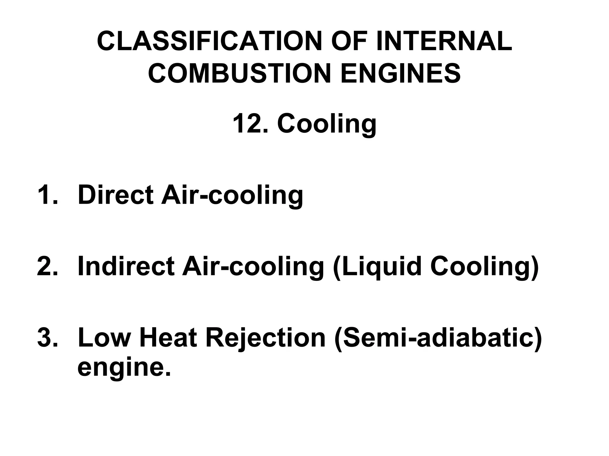 CLASSIFICATION OF INTERNAL
COMBUSTION ENGINES
12. Cooling
1. Direct Air-cooling
2. Indirect Air-cooling (Liquid Cooling)
3. Low Heat Rejection (Semi-adiabatic)
engine.
 