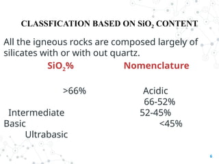 CLASSFICATION BASED ON SiO CONTENT
₂
All the igneous rocks are composed largely of
silicates with or with out quartz.
SiO2% Nomenclature
>66% Acidic
66-52%
Intermediate 52-45%
Basic <45%
Ultrabasic
6
 