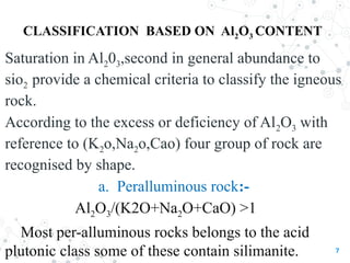 CLASSIFICATION BASED ON Al2O3 CONTENT
7
Saturation in Al203,second in general abundance to
sio2 provide a chemical criteria to classify the igneous
rock.
According to the excess or deficiency of Al2O3 with
reference to (K2o,Na2o,Cao) four group of rock are
recognised by shape.
a. Peralluminous rock:-
Al2O3/(K2O+Na2O+CaO) >1
Most per-alluminous rocks belongs to the acid
plutonic class some of these contain silimanite.
 