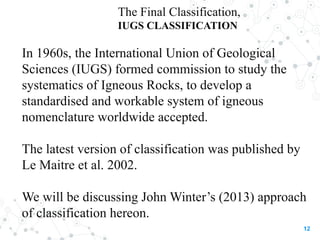 The Final Classification,
IUGS CLASSIFICATION
In 1960s, the International Union of Geological
Sciences (IUGS) formed commission to study the
systematics of Igneous Rocks, to develop a
standardised and workable system of igneous
nomenclature worldwide accepted.
The latest version of classification was published by
Le Maitre et al. 2002.
We will be discussing John Winter’s (2013) approach
of classification hereon.
12
 