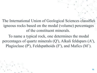 The International Union of Geological Sciences classifies
igneous rocks based on the modal (volume) percentages
of the constituent minerals.
To name a typical rock, one determines the modal
percentages of quartz minerals (Q'), Alkali feldspars (A'),
Plagioclase (P'), Feldspathoids (F'), and Mafics (M’).
15
 