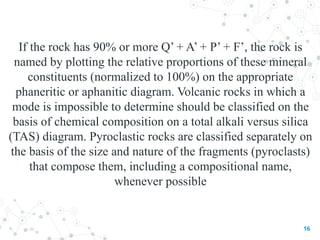 If the rock has 90% or more Q’ + A’ + P’ + F’, the rock is
named by plotting the relative proportions of these mineral
constituents (normalized to 100%) on the appropriate
phaneritic or aphanitic diagram. Volcanic rocks in which a
mode is impossible to determine should be classified on the
basis of chemical composition on a total alkali versus silica
(TAS) diagram. Pyroclastic rocks are classified separately on
the basis of the size and nature of the fragments (pyroclasts)
that compose them, including a compositional name,
whenever possible
16
 