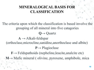 MINERALOGICAL BASIS FOR
CLASSIFICATION
The criteria upon which the classification is based involve the
grouping of all mineral into five catagories
Q→ Quartz
A → Alkali-feldspar
(orthoclase,microcline,sanidine,anorthoclase and albite)
P→ Plagioclase
F→ Feldspathoids (nepheline,leucite,analcite etc)
M→ Mafic mineral ( olivine, pyroxene, amphibole, mica
18
 