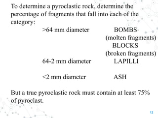 To determine a pyroclastic rock, determine the
percentage of fragments that fall into each of the
category:
>64 mm diameter BOMBS
(molten fragments)
BLOCKS
(broken fragments)
64-2 mm diameter LAPILLI
<2 mm diameter ASH
But a true pyroclastic rock must contain at least 75%
of pyroclast.
12
 