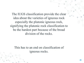 The IUGS classification provide the clear
idea about the varieties of igneous rock
especially the plutonic igneous rock,
signifying the plutonic rock classification to
be the hardest part because of the broad
division of the rocks.
This has to an end on classification of
igneous rocks.
26
 