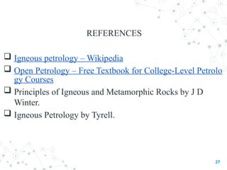 REFERENCES
 Igneous petrology – Wikipedia
 Open Petrology – Free Textbook for College-Level Petrolo
gy Courses
 Principles of Igneous and Metamorphic Rocks by J D
Winter.
 Igneous Petrology by Tyrell.
27
 