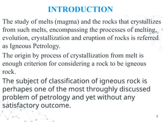 INTRODUCTION
The study of melts (magma) and the rocks that crystallizes
from such melts, encompassing the processes of melting,
evolution, crystallization and eruption of rocks is referred
as Igneous Petrology.
The origin by process of crystallization from melt is
enough criterion for considering a rock to be igneous
rock.
The subject of classification of igneous rock is
perhapes one of the most throughly discussed
problem of petrology and yet without any
satisfactory outcome.
2
 