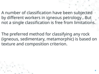 A number of classification have been subjected
by different workers in igneous petrology . But
not a single classification is free from limitations.
The preferred method for classifying any rock
(igneous, sedimentary, metamorphic) is based on
texture and composition criterion.
4
 