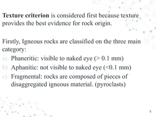 Texture criterion is considered first because texture
provides the best evidence for rock origin.
Firstly, Igneous rocks are classified on the three main
category:
a) Phaneritic: visible to naked eye (> 0.1 mm)
b) Aphanitic: not visible to naked eye (<0.1 mm)
c) Fragmental: rocks are composed of pieces of
disaggregated igneous material. (pyroclasts)
5
 