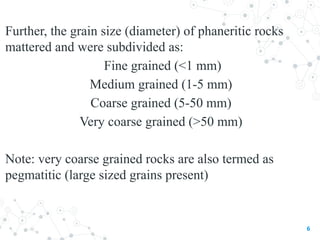 Further, the grain size (diameter) of phaneritic rocks
mattered and were subdivided as:
Fine grained (<1 mm)
Medium grained (1-5 mm)
Coarse grained (5-50 mm)
Very coarse grained (>50 mm)
Note: very coarse grained rocks are also termed as
pegmatitic (large sized grains present)
6
 