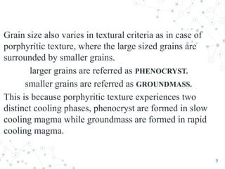 Grain size also varies in textural criteria as in case of
porphyritic texture, where the large sized grains are
surrounded by smaller grains.
larger grains are referred as PHENOCRYST.
smaller grains are referred as GROUNDMASS.
This is because porphyritic texture experiences two
distinct cooling phases, phenocryst are formed in slow
cooling magma while groundmass are formed in rapid
cooling magma.
7
 