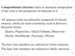 Compositional criterion refers to chemical composition
of the rock or the proportion of minerals in it.
All igneous rocks are primarily composed of silicate
mineral, which are most commonly used in Bowen’s
Reaction Series:
Quartz, Plagioclase, Alkali Feldspar, Muscovite
Biotite, Hornblende, Pyroxene, Olivine
The first four members are referred as Felsic minerals.
The later four members are referred as Mafic minerals.
8
 
