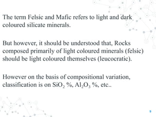 The term Felsic and Mafic refers to light and dark
coloured silicate minerals.
But however, it should be understood that, Rocks
composed primarily of light coloured minerals (felsic)
should be light coloured themselves (leucocratic).
However on the basis of compositional variation,
classification is on SiO %, Al O %, etc..
₂ ₂ ₃
9
 