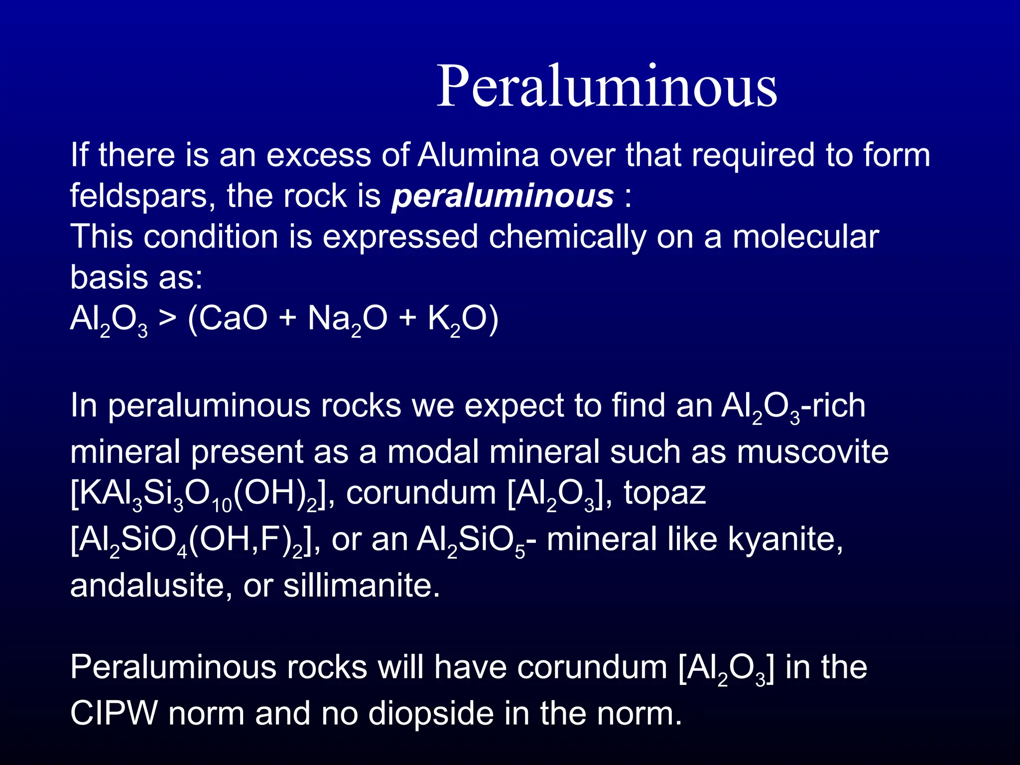 If there is an excess of Alumina over that required to form
feldspars, the rock is peraluminous :
This condition is expressed chemically on a molecular
basis as:
Al2O3 > (CaO + Na2O + K2O)
In peraluminous rocks we expect to find an Al2O3-rich
mineral present as a modal mineral such as muscovite
[KAl3Si3O10(OH)2], corundum [Al2O3], topaz
[Al2SiO4(OH,F)2], or an Al2SiO5- mineral like kyanite,
andalusite, or sillimanite.
Peraluminous rocks will have corundum [Al2O3] in the
CIPW norm and no diopside in the norm.
Peraluminous
 