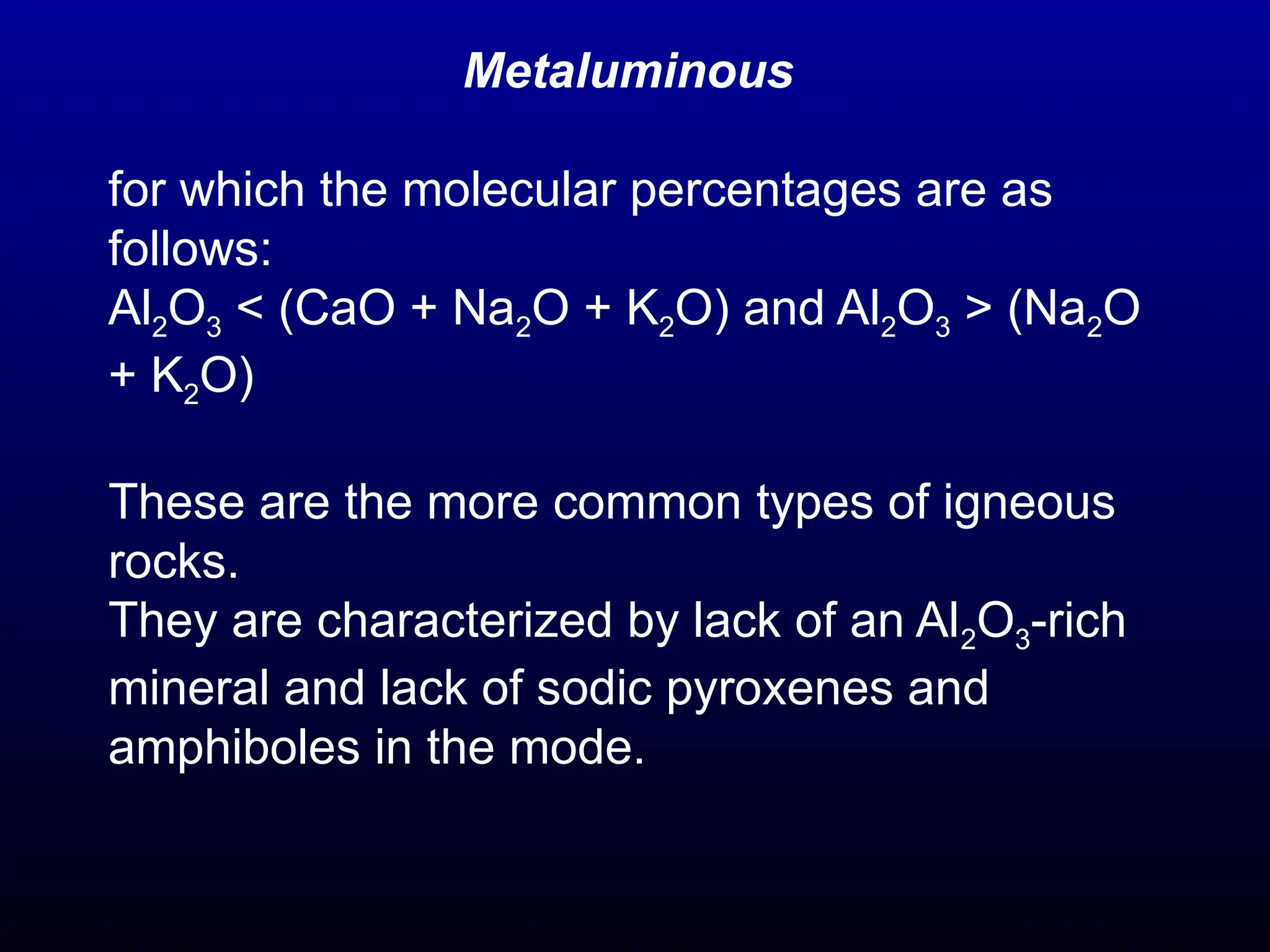 Metaluminous
for which the molecular percentages are as
follows:
Al2O3 < (CaO + Na2O + K2O) and Al2O3 > (Na2O
+ K2O)
These are the more common types of igneous
rocks.
They are characterized by lack of an Al2O3-rich
mineral and lack of sodic pyroxenes and
amphiboles in the mode.
 