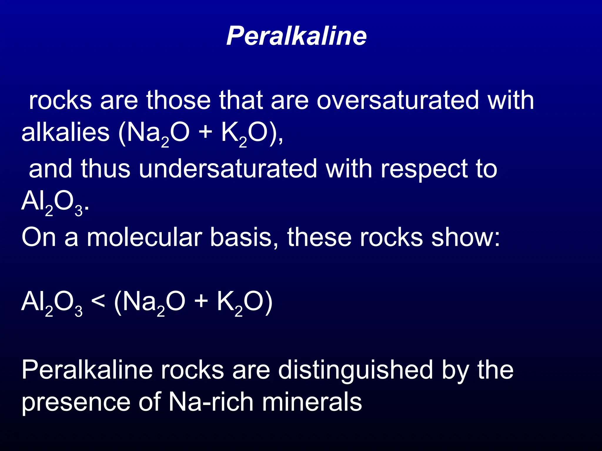 Peralkaline
rocks are those that are oversaturated with
alkalies (Na2O + K2O),
and thus undersaturated with respect to
Al2O3.
On a molecular basis, these rocks show:
Al2O3 < (Na2O + K2O)
Peralkaline rocks are distinguished by the
presence of Na-rich minerals
 