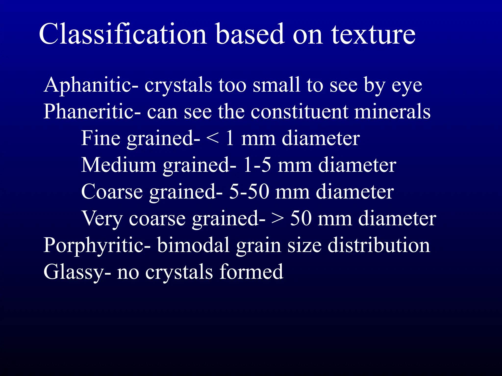 Classification based on texture
Aphanitic- crystals too small to see by eye
Phaneritic- can see the constituent minerals
Fine grained- < 1 mm diameter
Medium grained- 1-5 mm diameter
Coarse grained- 5-50 mm diameter
Very coarse grained- > 50 mm diameter
Porphyritic- bimodal grain size distribution
Glassy- no crystals formed
 