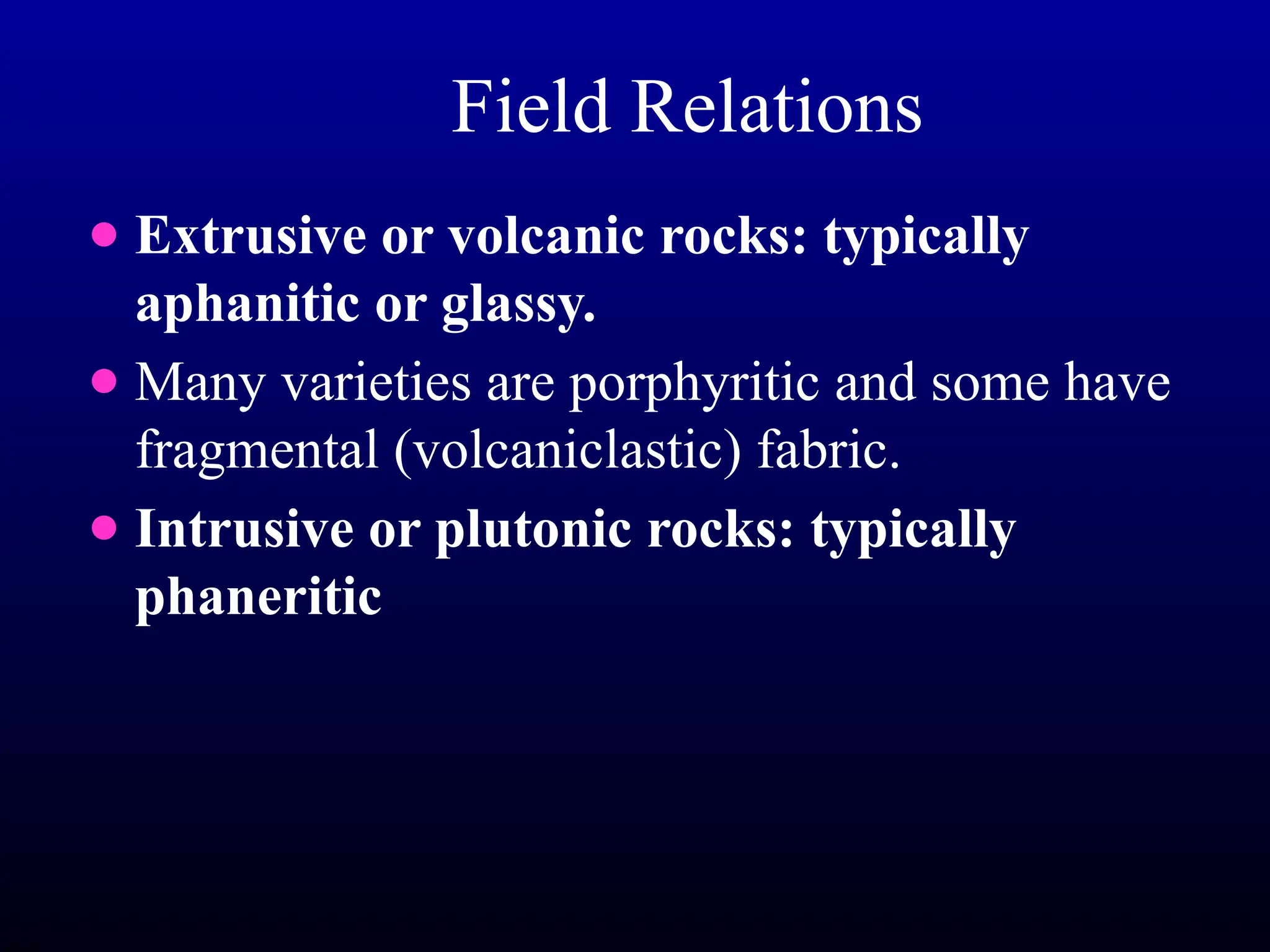 Field Relations
● Extrusive or volcanic rocks: typically
aphanitic or glassy.
● Many varieties are porphyritic and some have
fragmental (volcaniclastic) fabric.
● Intrusive or plutonic rocks: typically
phaneritic
 