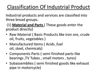 Classification Of Industrial Product
Industrial products and services are classified into
three broad groups.
(1) Material and Parts ( These goods enter the
product directly)
• Raw Material ( Basic Products like iron ore, crude
oil, fruits, vegetables )
• Manufactured Items ( Acids ,fuel
oil, steel, chemicals)
• Components Parts ( semi finished parts like
bearings ,TV Tubes , small motors , tyres)
• Subassemblies ( semi finished goods like exhaust
pipe in motorcycle)

 