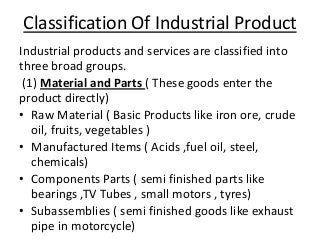 Classification Of Industrial Product
Industrial products and services are classified into
three broad groups.
(1) Material and Parts ( These goods enter the
product directly)
• Raw Material ( Basic Products like iron ore, crude
oil, fruits, vegetables )
• Manufactured Items ( Acids ,fuel oil, steel,
chemicals)
• Components Parts ( semi finished parts like
bearings ,TV Tubes , small motors , tyres)
• Subassemblies ( semi finished goods like exhaust
pipe in motorcycle)

 