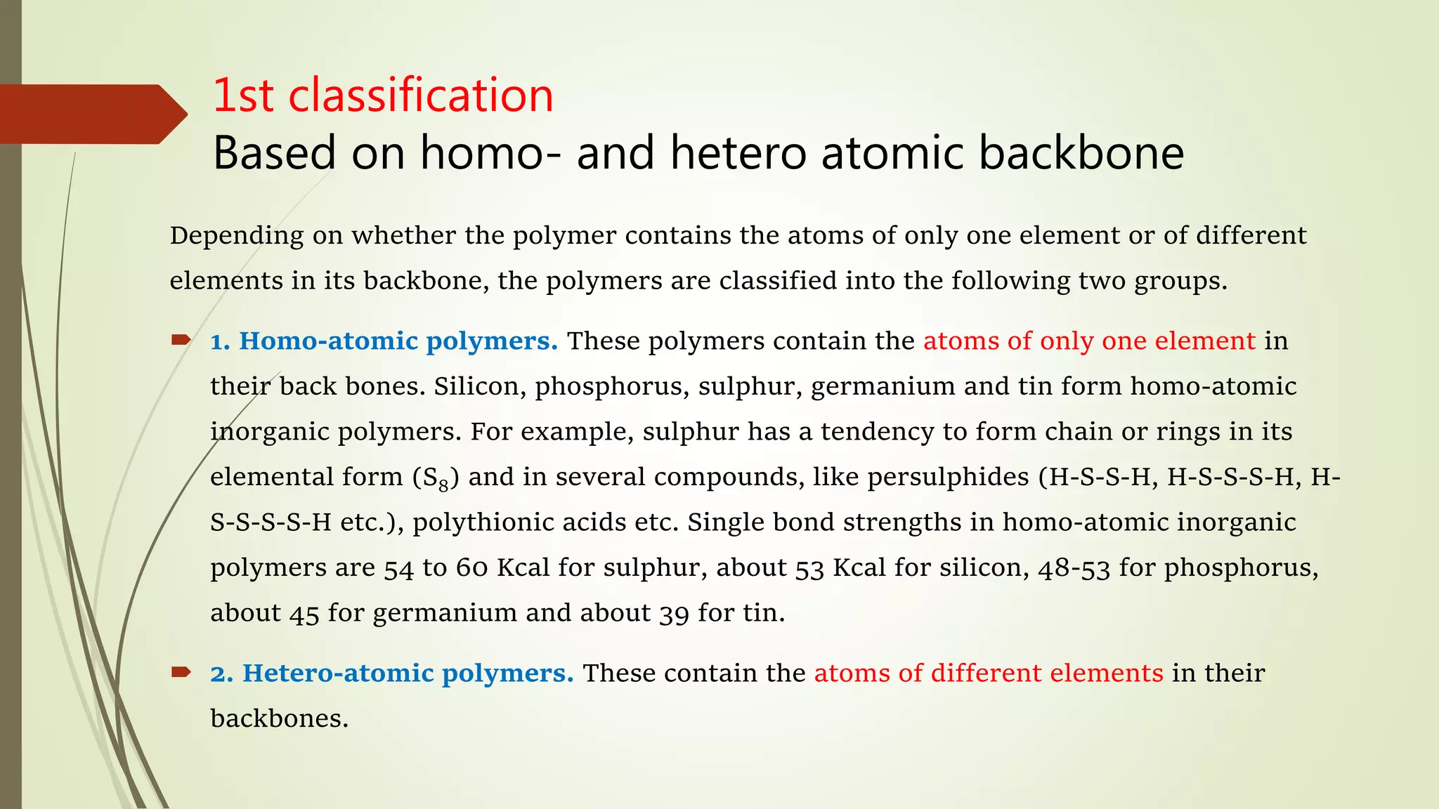 1st classification
Based on homo- and hetero atomic backbone
Depending on whether the polymer contains the atoms of only one element or of different
elements in its backbone, the polymers are classified into the following two groups.
 1. Homo-atomic polymers. These polymers contain the atoms of only one element in
their back bones. Silicon, phosphorus, sulphur, germanium and tin form homo-atomic
inorganic polymers. For example, sulphur has a tendency to form chain or rings in its
elemental form (S8) and in several compounds, like persulphides (H-S-S-H, H-S-S-S-H, H-
S-S-S-S-H etc.), polythionic acids etc. Single bond strengths in homo-atomic inorganic
polymers are 54 to 60 Kcal for sulphur, about 53 Kcal for silicon, 48-53 for phosphorus,
about 45 for germanium and about 39 for tin.
 2. Hetero-atomic polymers. These contain the atoms of different elements in their
backbones.
 