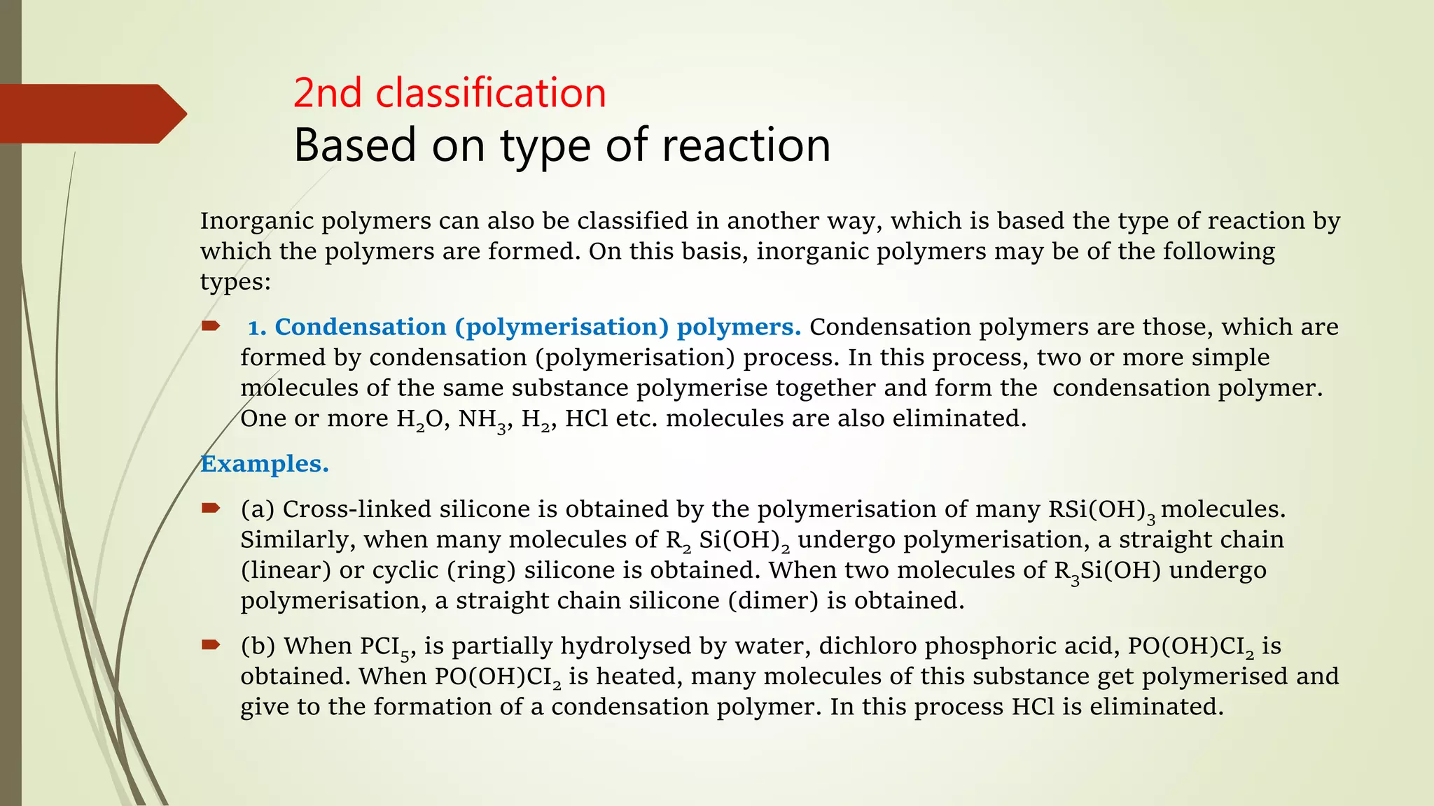 2nd classification
Based on type of reaction
Inorganic polymers can also be classified in another way, which is based the type of reaction by
which the polymers are formed. On this basis, inorganic polymers may be of the following
types:
 1. Condensation (polymerisation) polymers. Condensation polymers are those, which are
formed by condensation (polymerisation) process. In this process, two or more simple
molecules of the same substance polymerise together and form the condensation polymer.
One or more H2O, NH3, H2, HCl etc. molecules are also eliminated.
Examples.
 (a) Cross-linked silicone is obtained by the polymerisation of many RSi(OH)3 molecules.
Similarly, when many molecules of R2 Si(OH)2 undergo polymerisation, a straight chain
(linear) or cyclic (ring) silicone is obtained. When two molecules of R3Si(OH) undergo
polymerisation, a straight chain silicone (dimer) is obtained.
 (b) When PCI5, is partially hydrolysed by water, dichloro phosphoric acid, PO(OH)CI2 is
obtained. When PO(OH)CI2 is heated, many molecules of this substance get polymerised and
give to the formation of a condensation polymer. In this process HCl is eliminated.
 