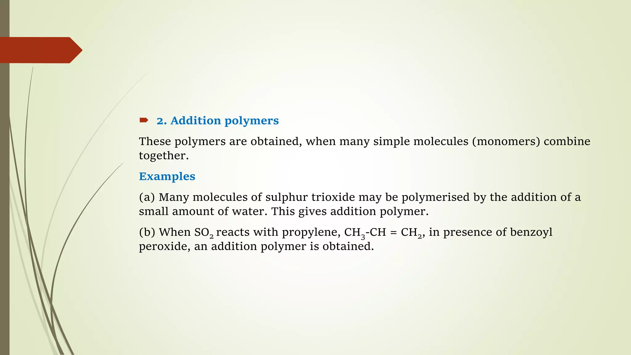  2. Addition polymers
These polymers are obtained, when many simple molecules (monomers) combine
together.
Examples
(a) Many molecules of sulphur trioxide may be polymerised by the addition of a
small amount of water. This gives addition polymer.
(b) When SO2 reacts with propylene, CH3-CH = CH2, in presence of benzoyl
peroxide, an addition polymer is obtained.
 