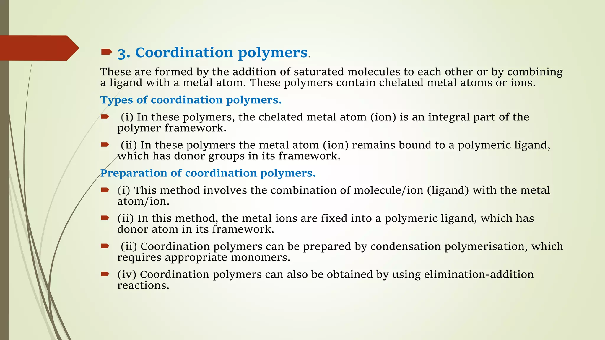  3. Coordination polymers.
These are formed by the addition of saturated molecules to each other or by combining
a ligand with a metal atom. These polymers contain chelated metal atoms or ions.
Types of coordination polymers.
 (i) In these polymers, the chelated metal atom (ion) is an integral part of the
polymer framework.
 (ii) In these polymers the metal atom (ion) remains bound to a polymeric ligand,
which has donor groups in its framework.
Preparation of coordination polymers.
 (i) This method involves the combination of molecule/ion (ligand) with the metal
atom/ion.
 (ii) In this method, the metal ions are fixed into a polymeric ligand, which has
donor atom in its framework.
 (ii) Coordination polymers can be prepared by condensation polymerisation, which
requires appropriate monomers.
 (iv) Coordination polymers can also be obtained by using elimination-addition
reactions.
 