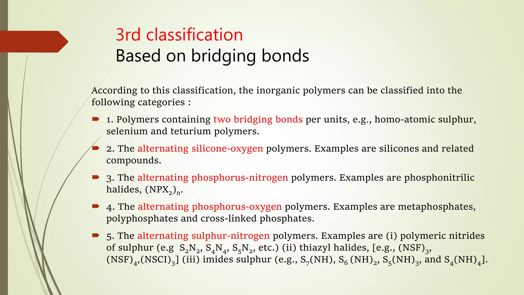 3rd classification
Based on bridging bonds
According to this classification, the inorganic polymers can be classified into the
following categories :
 1. Polymers containing two bridging bonds per units, e.g., homo-atomic sulphur,
selenium and teturium polymers.
 2. The alternating silicone-oxygen polymers. Examples are silicones and related
compounds.
 3. The alternating phosphorus-nitrogen polymers. Examples are phosphonitrilic
halides, (NPX2)n.
 4. The alternating phosphorus-oxygen polymers. Examples are metaphosphates,
polyphosphates and cross-linked phosphates.
 5. The alternating sulphur-nitrogen polymers. Examples are (i) polymeric nitrides
of sulphur (e.g S2N2, S4N4, S5N2, etc.) (ii) thiazyl halides, [e.g., (NSF)3,
(NSF)4,(NSCI)3] (iii) imides sulphur (e.g., S7(NH), S6 (NH)2, S5(NH)3, and S4(NH)4].
 