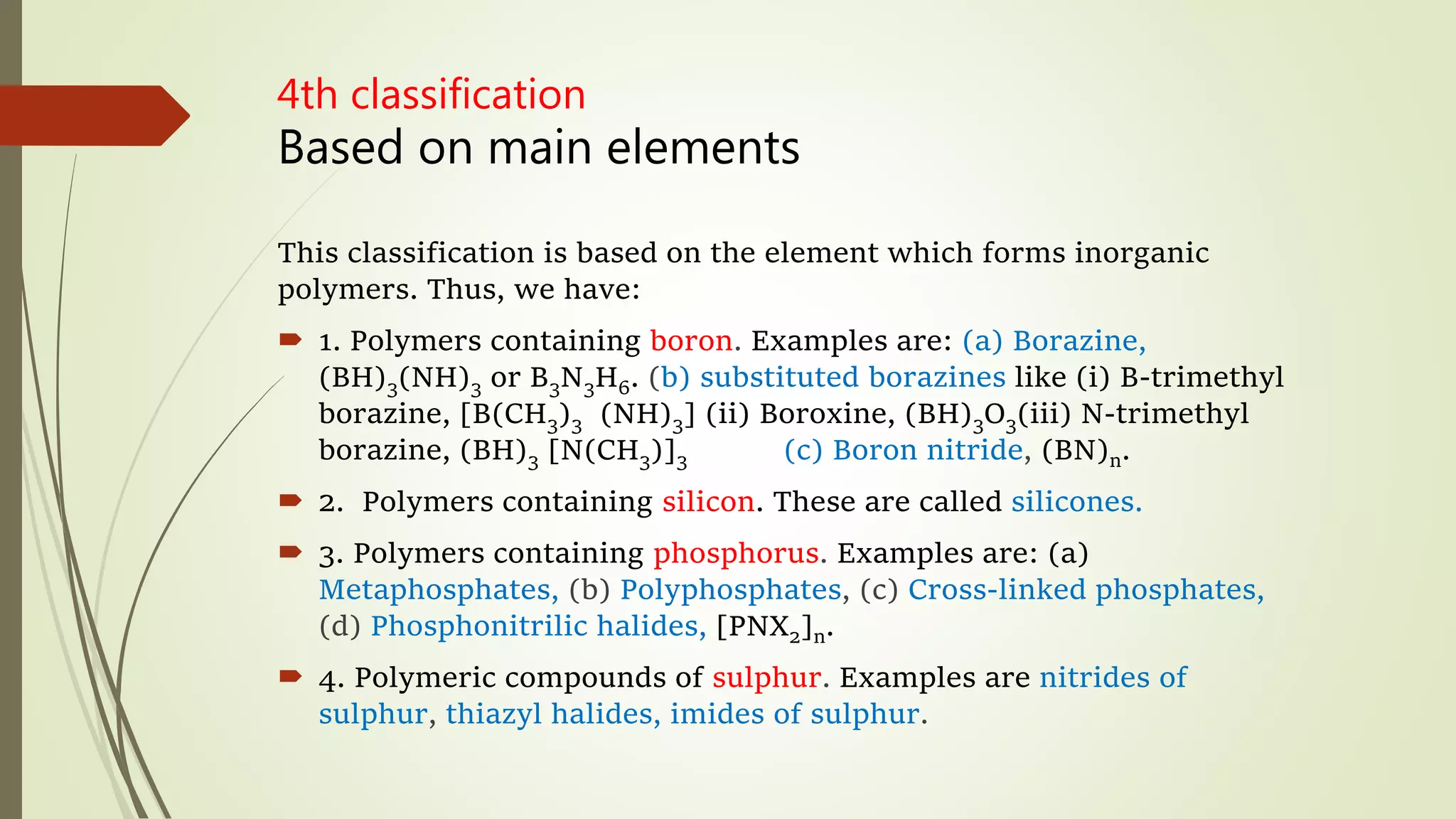 4th classification
Based on main elements
This classification is based on the element which forms inorganic
polymers. Thus, we have:
 1. Polymers containing boron. Examples are: (a) Borazine,
(BH)3(NH)3 or B3N3H6. (b) substituted borazines like (i) B-trimethyl
borazine, [B(CH3)3 (NH)3] (ii) Boroxine, (BH)3O3(iii) N-trimethyl
borazine, (BH)3 [N(CH3)]3 (c) Boron nitride, (BN)n.
 2. Polymers containing silicon. These are called silicones.
 3. Polymers containing phosphorus. Examples are: (a)
Metaphosphates, (b) Polyphosphates, (c) Cross-linked phosphates,
(d) Phosphonitrilic halides, [PNX2]n.
 4. Polymeric compounds of sulphur. Examples are nitrides of
sulphur, thiazyl halides, imides of sulphur.
 