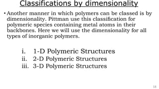 Classifications by dimensionality
• Another manner in which polymers can be classed is by
dimensionality. Pittman use this classiﬁcation for
polymeric species containing metal atoms in their
backbones. Here we will use the dimensionality for all
types of inorganic polymers.
i. 1-D Polymeric Structures
ii. 2-D Polymeric Structures
iii. 3-D Polymeric Structures
18
 
