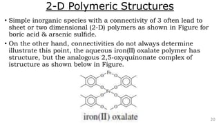 2-D Polymeric Structures
• Simple inorganic species with a connectivity of 3 often lead to
sheet or two dimensional (2-D) polymers as shown in Figure for
boric acid & arsenic sulﬁde.
• On the other hand, connectivities do not always determine
illustrate this point, the aqueous iron(II) oxalate polymer has
structure, but the analogous 2,5-oxyquinonate complex of
istructure as shown below in Figure.
20
 