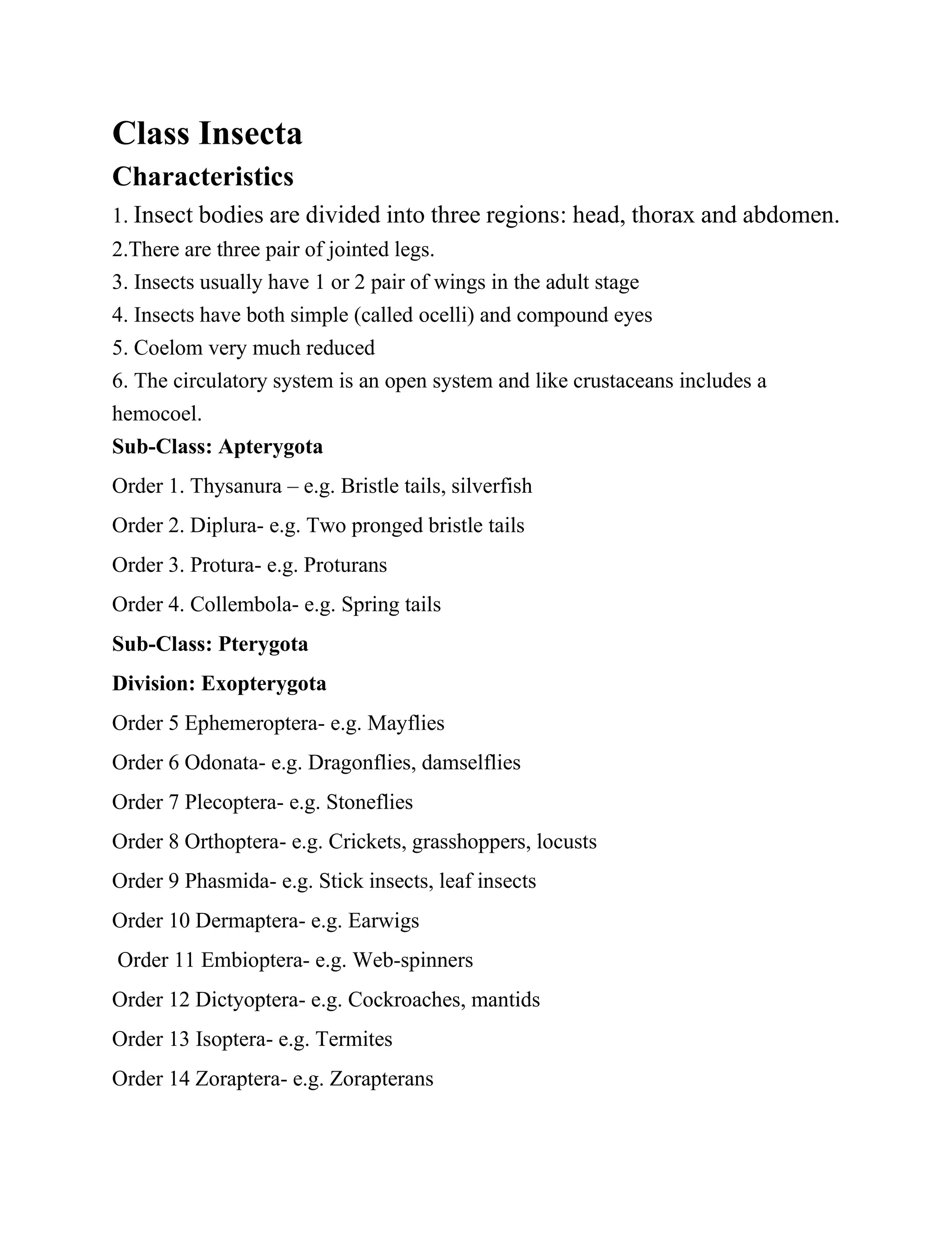 Class Insecta
Characteristics
1. Insect bodies are divided into three regions: head, thorax and abdomen.
2.There are three pair of jointed legs.
3. Insects usually have 1 or 2 pair of wings in the adult stage
4. Insects have both simple (called ocelli) and compound eyes
5. Coelom very much reduced
6. The circulatory system is an open system and like crustaceans includes a
hemocoel.
Sub-Class: Apterygota
Order 1. Thysanura – e.g. Bristle tails, silverfish
Order 2. Diplura- e.g. Two pronged bristle tails
Order 3. Protura- e.g. Proturans
Order 4. Collembola- e.g. Spring tails
Sub-Class: Pterygota
Division: Exopterygota
Order 5 Ephemeroptera- e.g. Mayflies
Order 6 Odonata- e.g. Dragonflies, damselflies
Order 7 Plecoptera- e.g. Stoneflies
Order 8 Orthoptera- e.g. Crickets, grasshoppers, locusts
Order 9 Phasmida- e.g. Stick insects, leaf insects
Order 10 Dermaptera- e.g. Earwigs
Order 11 Embioptera- e.g. Web-spinners
Order 12 Dictyoptera- e.g. Cockroaches, mantids
Order 13 Isoptera- e.g. Termites
Order 14 Zoraptera- e.g. Zorapterans
 
