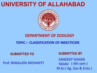 UNIVERSITY OF ALLAHABAD
DEPARTMENT OF ZOOLOGY
SUBMITTED TO SUBMITTED BY
Prof. BANALATA MOHANTY
SANDEEP SOHAN
YADAV
M.Sc.( Ag. Zoo & Ento )
TOPIC :- CLASSIFICATION OF INSECTICIDE
( 4th sem )
 