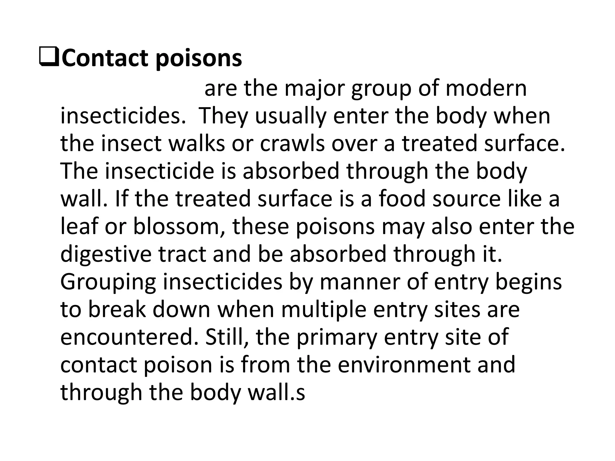 Contact poisons
are the major group of modern
insecticides. They usually enter the body when
the insect walks or crawls over a treated surface.
The insecticide is absorbed through the body
wall. If the treated surface is a food source like a
leaf or blossom, these poisons may also enter the
digestive tract and be absorbed through it.
Grouping insecticides by manner of entry begins
to break down when multiple entry sites are
encountered. Still, the primary entry site of
contact poison is from the environment and
through the body wall.s
 