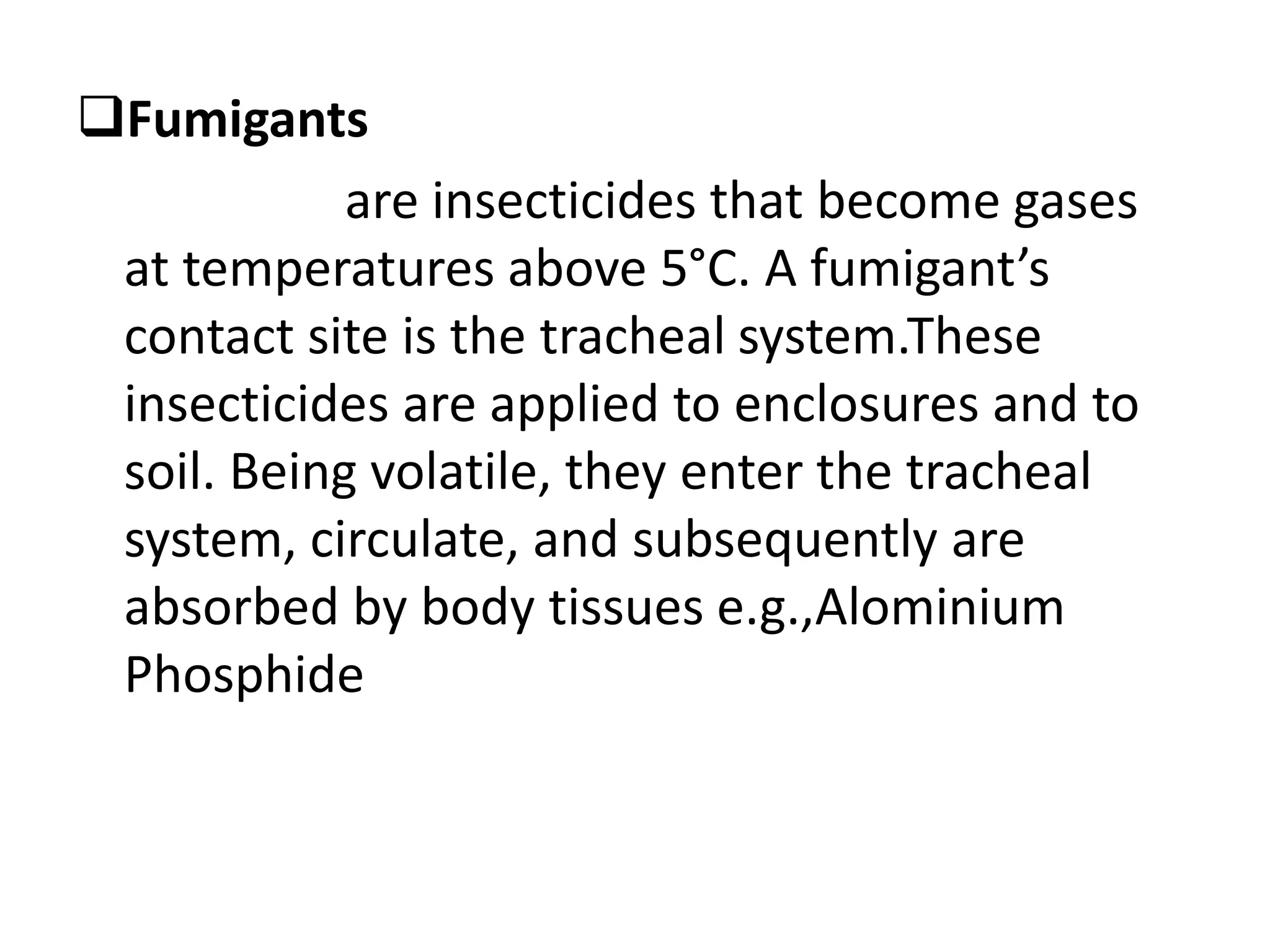 Fumigants
are insecticides that become gases
at temperatures above 5°C. A fumigant’s
contact site is the tracheal system.These
insecticides are applied to enclosures and to
soil. Being volatile, they enter the tracheal
system, circulate, and subsequently are
absorbed by body tissues e.g.,Alominium
Phosphide
 