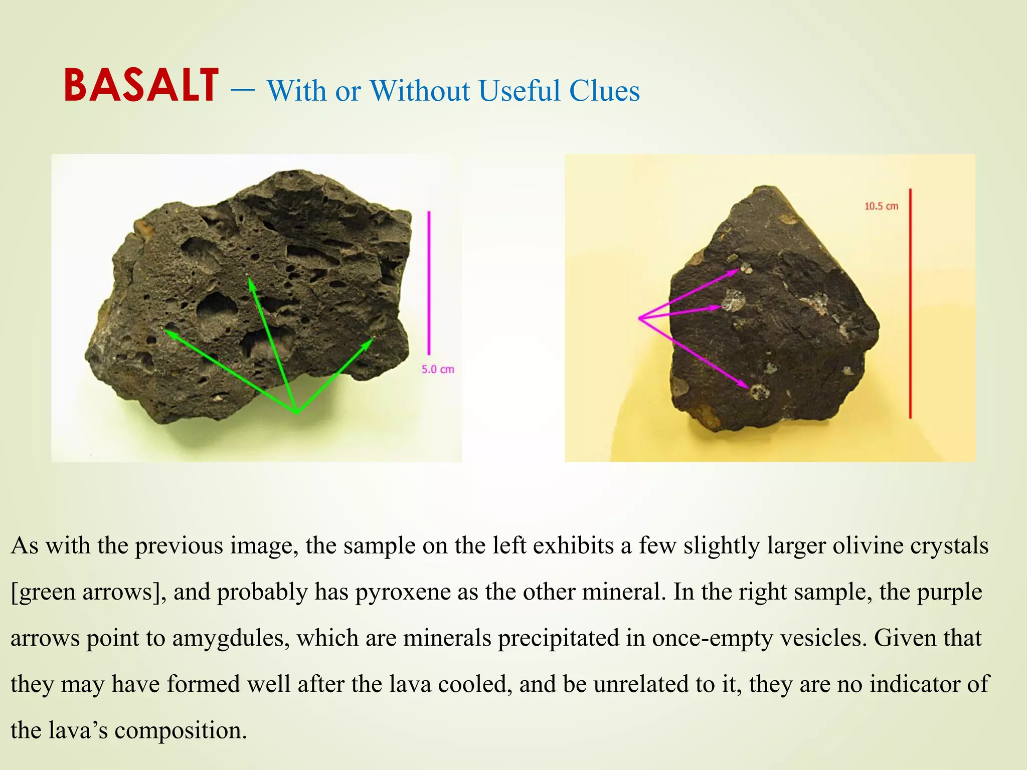 BASALT – With or Without Useful Clues
As with the previous image, the sample on the left exhibits a few slightly larger olivine crystals
[green arrows], and probably has pyroxene as the other mineral. In the right sample, the purple
arrows point to amygdules, which are minerals precipitated in once-empty vesicles. Given that
they may have formed well after the lava cooled, and be unrelated to it, they are no indicator of
the lava’s composition.
 