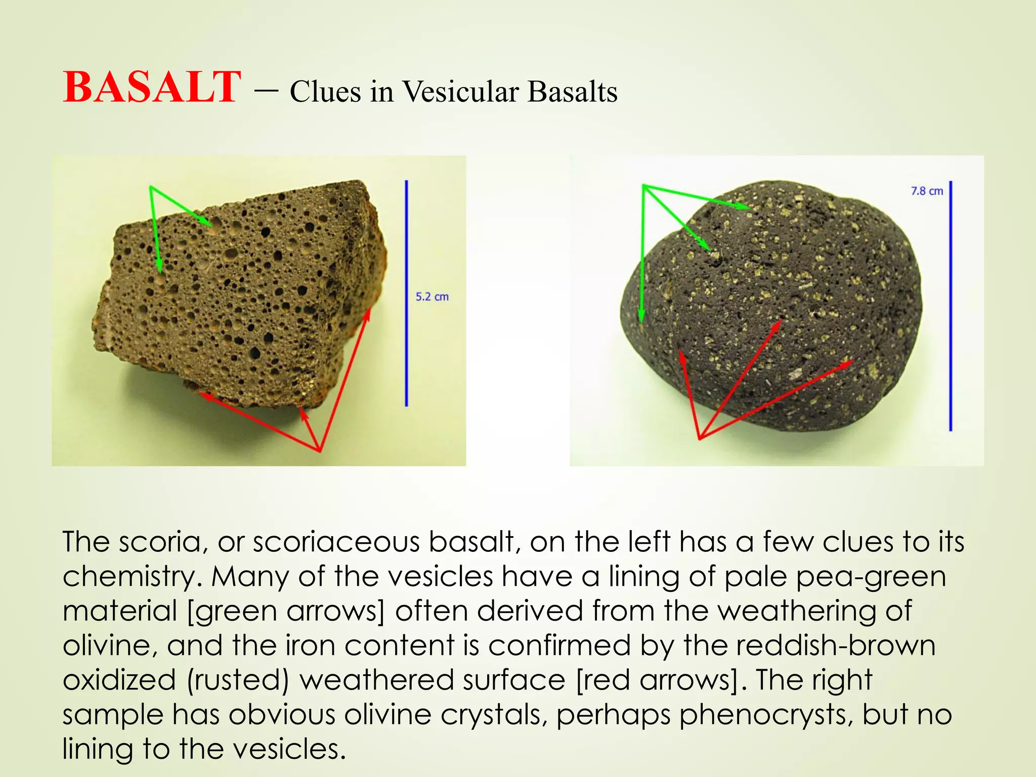 BASALT – Clues in Vesicular Basalts
The scoria, or scoriaceous basalt, on the left has a few clues to its
chemistry. Many of the vesicles have a lining of pale pea-green
material [green arrows] often derived from the weathering of
olivine, and the iron content is confirmed by the reddish-brown
oxidized (rusted) weathered surface [red arrows]. The right
sample has obvious olivine crystals, perhaps phenocrysts, but no
lining to the vesicles.
 